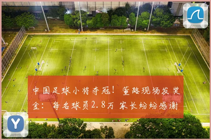 中国足球小将夺冠！董路现场发奖金：每名球员2.8万 家长纷纷感谢