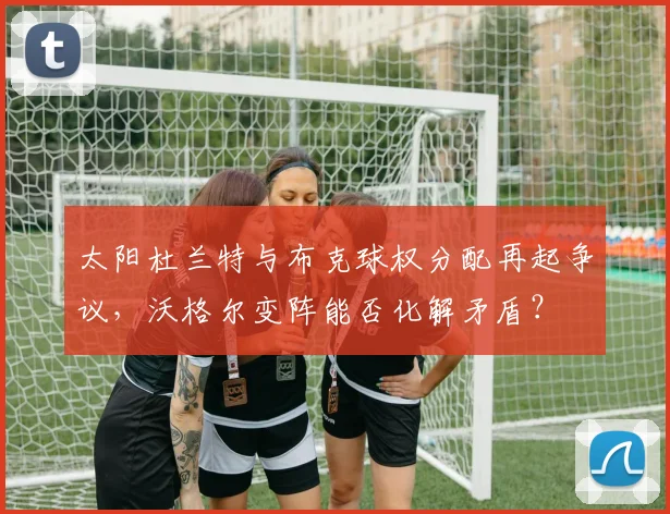 太阳杜兰特与布克球权分配再起争议，沃格尔变阵能否化解矛盾？